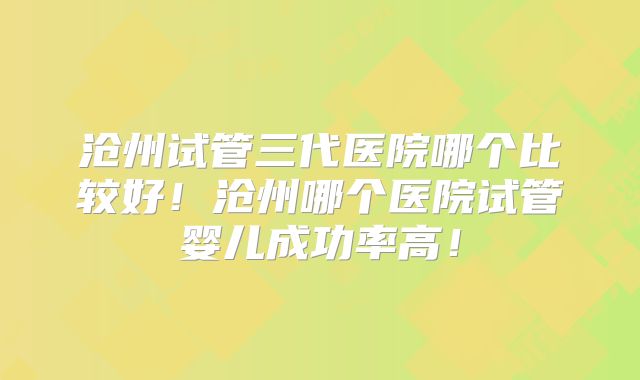 沧州试管三代医院哪个比较好！沧州哪个医院试管婴儿成功率高！