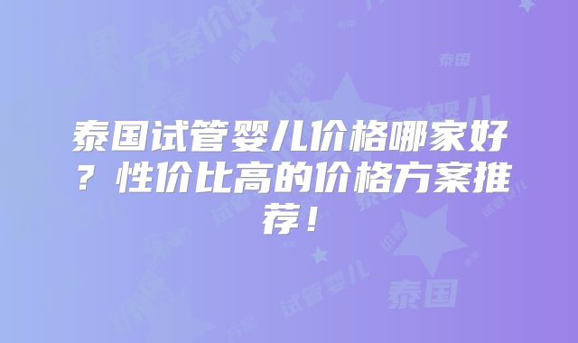 泰国试管婴儿价格哪家好？性价比高的价格方案推荐！