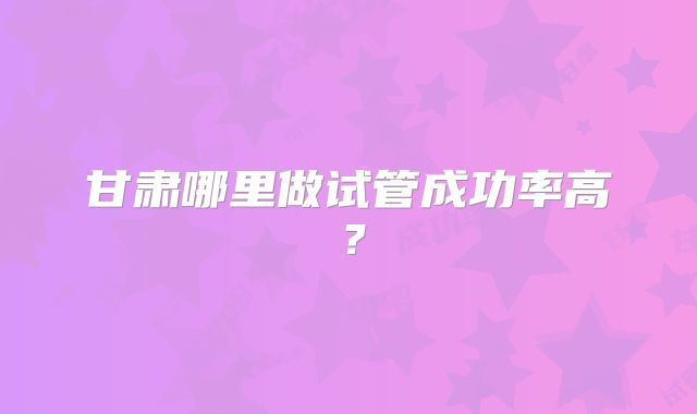 甘肃哪里做试管成功率高？