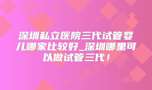 深圳私立医院三代试管婴儿哪家比较好_深圳哪里可以做试管三代！