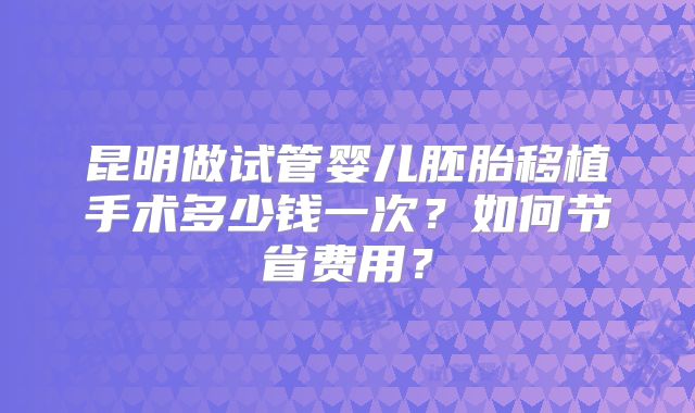 昆明做试管婴儿胚胎移植手术多少钱一次？如何节省费用？