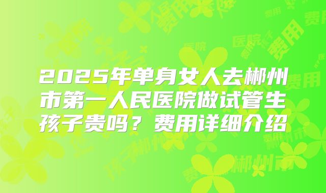 2025年单身女人去郴州市第一人民医院做试管生孩子贵吗？费用详细介绍