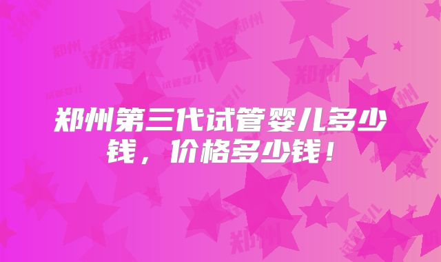 郑州第三代试管婴儿多少钱，价格多少钱！