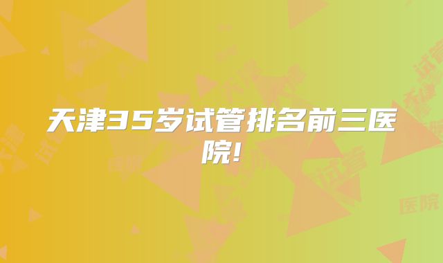 天津35岁试管排名前三医院!