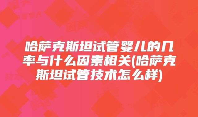 哈萨克斯坦试管婴儿的几率与什么因素相关(哈萨克斯坦试管技术怎么样)
