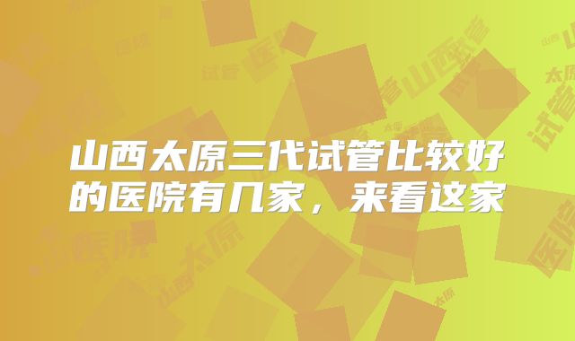 山西太原三代试管比较好的医院有几家，来看这家