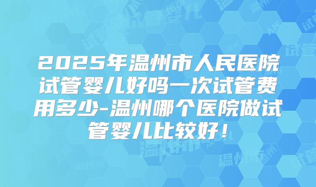 2025年温州市人民医院试管婴儿好吗一次试管费用多少-温州哪个医院做试管婴儿比较好！