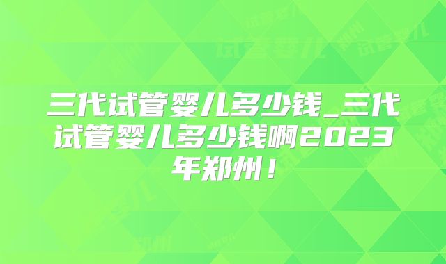 三代试管婴儿多少钱_三代试管婴儿多少钱啊2023年郑州！