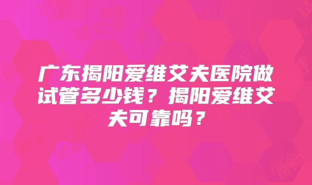 广东揭阳爱维艾夫医院做试管多少钱？揭阳爱维艾夫可靠吗？