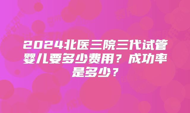 2024北医三院三代试管婴儿要多少费用?成功率是多少?