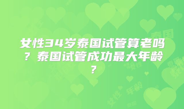 女性34岁泰国试管算老吗？泰国试管成功最大年龄？
