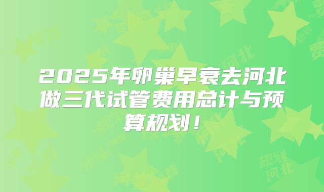 2025年卵巢早衰去河北做三代试管费用总计与预算规划！
