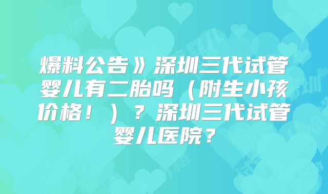 爆料公告》深圳三代试管婴儿有二胎吗（附生小孩价格！）？深圳三代试管婴儿医院？