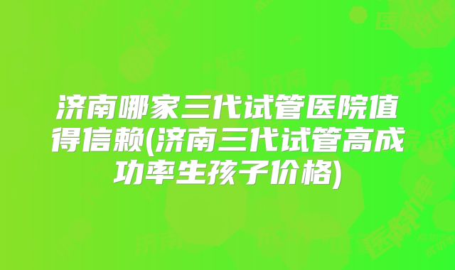 济南哪家三代试管医院值得信赖(济南三代试管高成功率生孩子价格)
