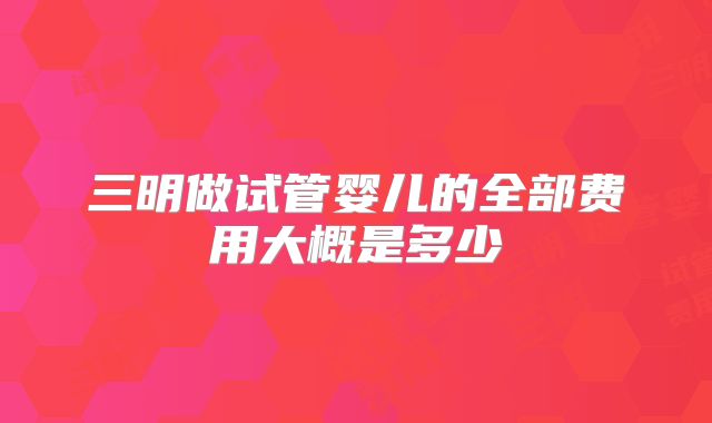 三明做试管婴儿的全部费用大概是多少