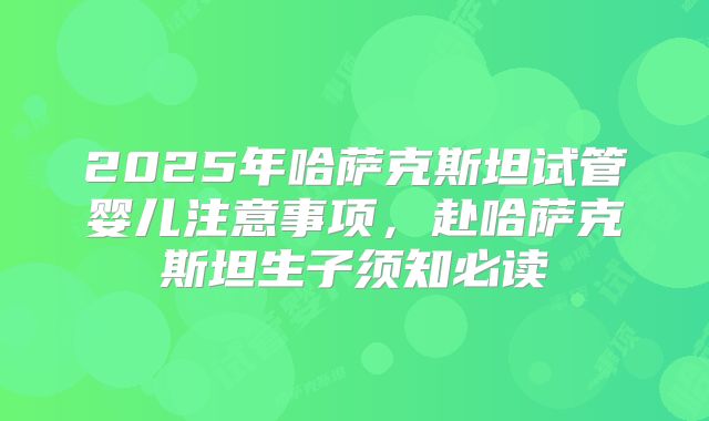 2025年哈萨克斯坦试管婴儿注意事项，赴哈萨克斯坦生子须知必读