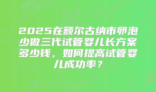 2025在额尔古纳市卵泡少做三代试管婴儿长方案多少钱，如何提高试管婴儿成功率？