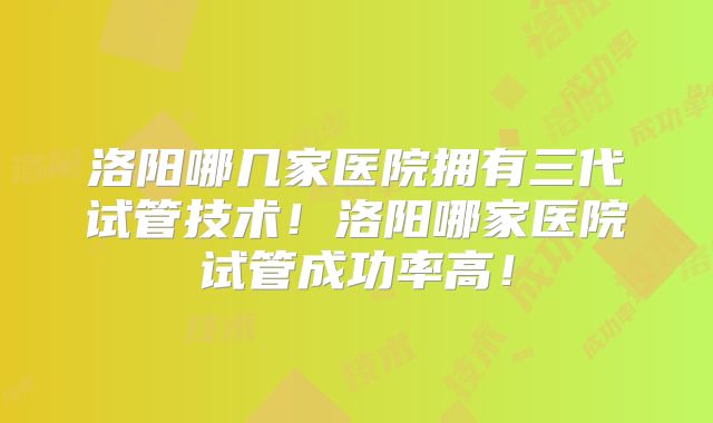 洛阳哪几家医院拥有三代试管技术！洛阳哪家医院试管成功率高！