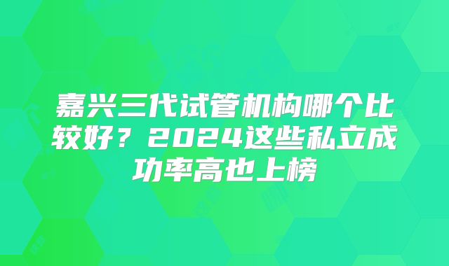 嘉兴三代试管机构哪个比较好?2024这些私立成功率高也上榜