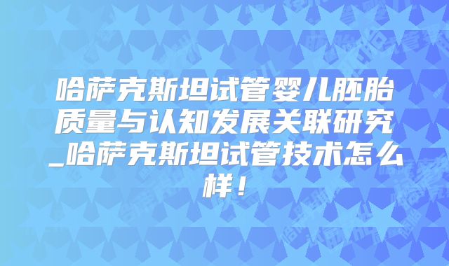 哈萨克斯坦试管婴儿胚胎质量与认知发展关联研究_哈萨克斯坦试管技术怎么样！