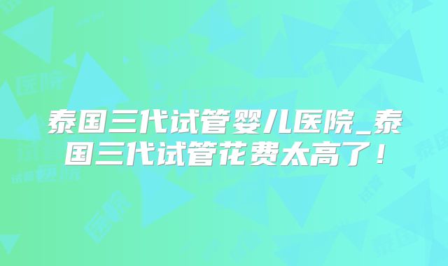 泰国三代试管婴儿医院_泰国三代试管花费太高了!