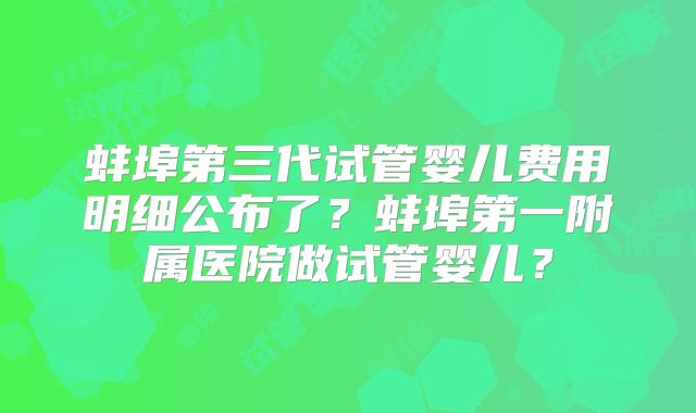 蚌埠第三代试管婴儿费用明细公布了？蚌埠第一附属医院做试管婴儿？