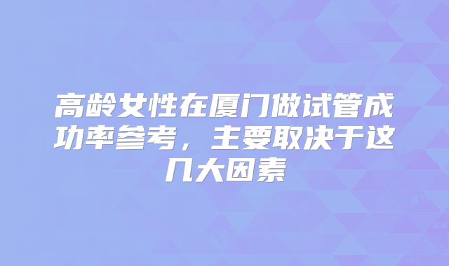 高龄女性在厦门做试管成功率参考，主要取决于这几大因素