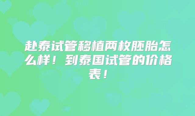 赴泰试管移植两枚胚胎怎么样！到泰国试管的价格表！