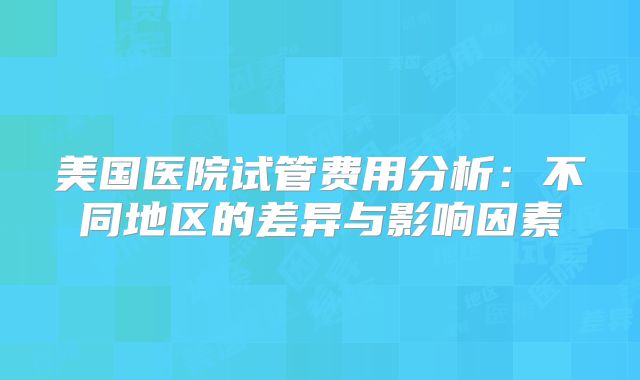 美国医院试管费用分析：不同地区的差异与影响因素