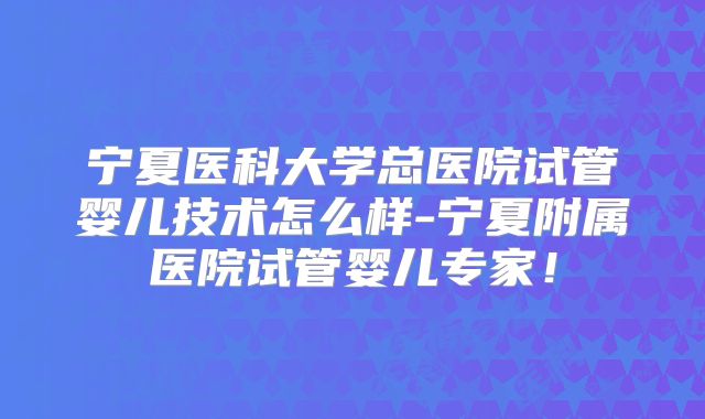 宁夏医科大学总医院试管婴儿技术怎么样-宁夏附属医院试管婴儿专家！