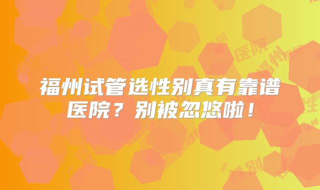 福州试管选性别真有靠谱医院?别被忽悠啦!