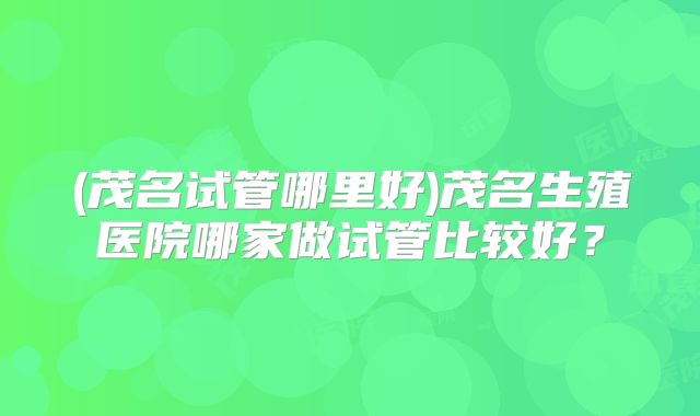 (茂名试管哪里好)茂名生殖医院哪家做试管比较好？