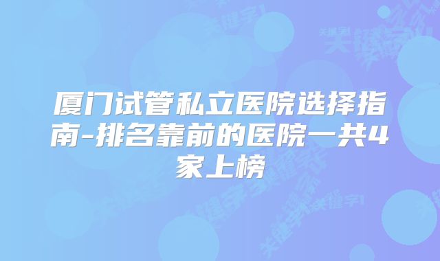 厦门试管私立医院选择指南-排名靠前的医院一共4家上榜