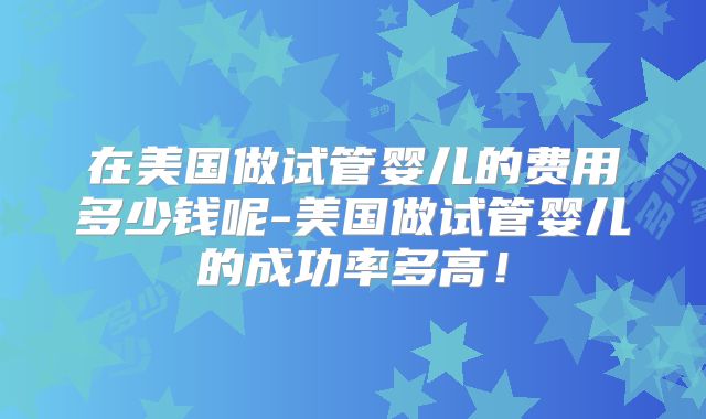 在美国做试管婴儿的费用多少钱呢-美国做试管婴儿的成功率多高!