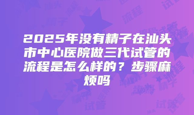 2025年没有精子在汕头市中心医院做三代试管的流程是怎么样的？步骤麻烦吗