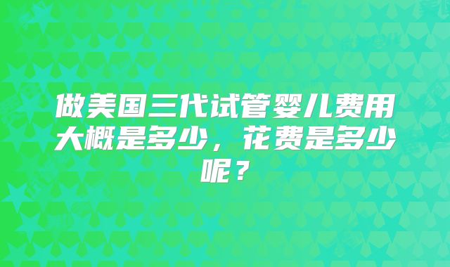 做美国三代试管婴儿费用大概是多少，花费是多少呢？