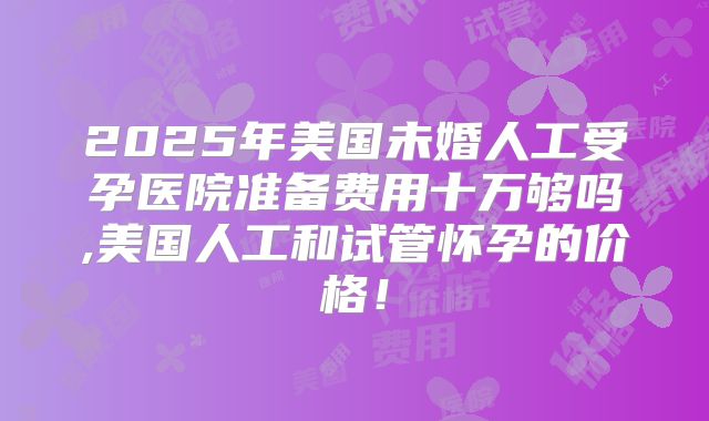 2025年美国未婚人工受孕医院准备费用十万够吗,美国人工和试管怀孕的价格！