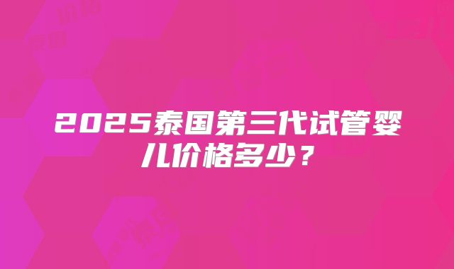 2025泰国第三代试管婴儿价格多少？