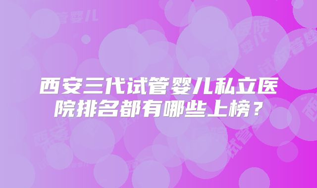 西安三代试管婴儿私立医院排名都有哪些上榜？