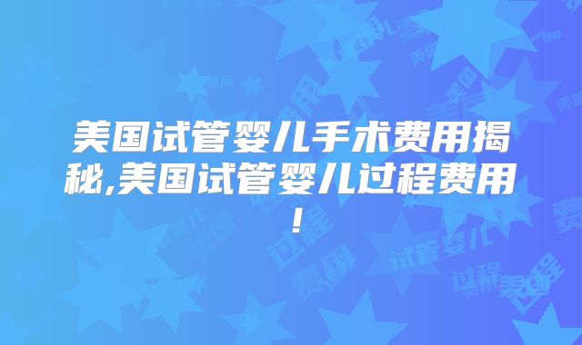 美国试管婴儿手术费用揭秘,美国试管婴儿过程费用！