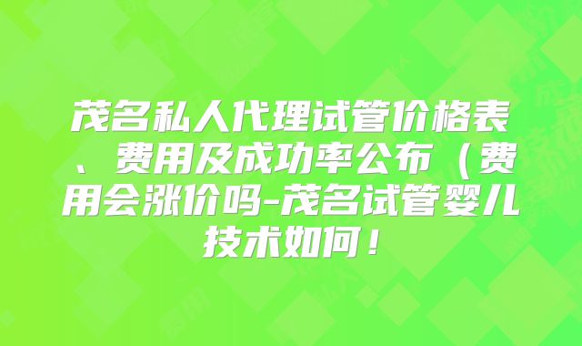 茂名私人代理试管价格表、费用及成功率公布（费用会涨价吗-茂名试管婴儿技术如何！