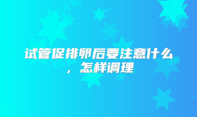 试管促排卵后要注意什么，怎样调理