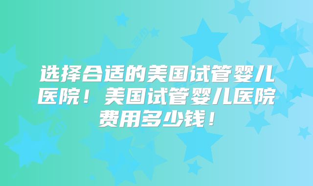 选择合适的美国试管婴儿医院！美国试管婴儿医院费用多少钱！
