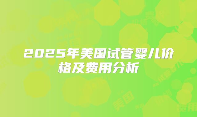 2025年美国试管婴儿价格及费用分析