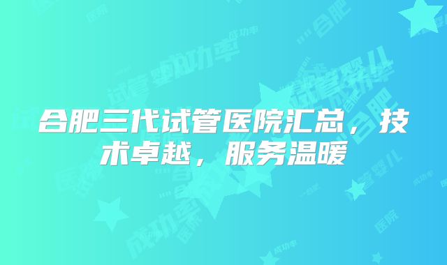 合肥三代试管医院汇总，技术卓越，服务温暖