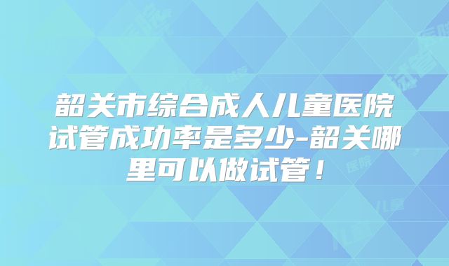 韶关市综合成人儿童医院试管成功率是多少-韶关哪里可以做试管！