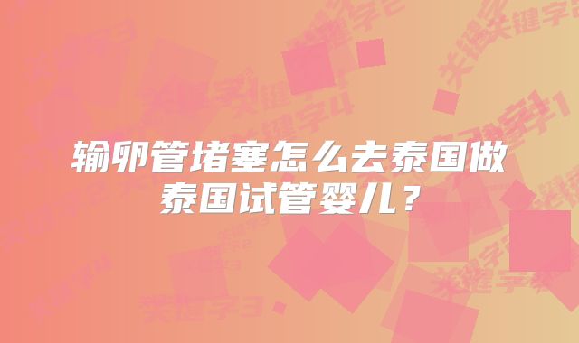 输卵管堵塞怎么去泰国做泰国试管婴儿？