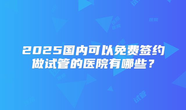 2025国内可以免费签约做试管的医院有哪些？