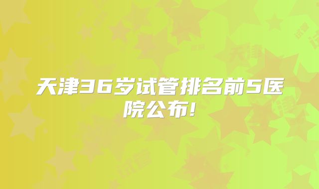 天津36岁试管排名前5医院公布!