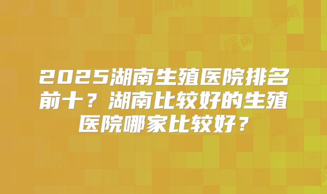2025湖南生殖医院排名前十？湖南比较好的生殖医院哪家比较好？